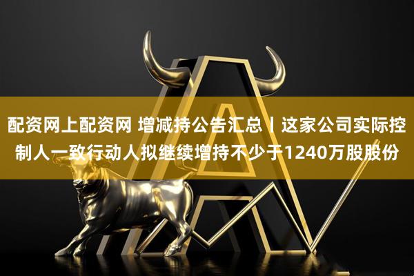 配资网上配资网 增减持公告汇总丨这家公司实际控制人一致行动人拟继续增持不少于1240万股股份