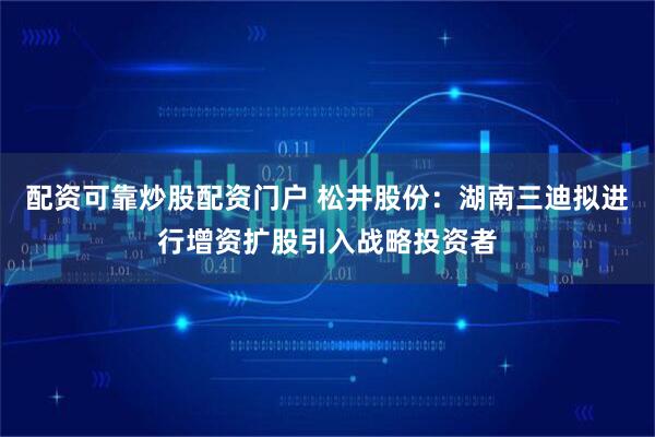 配资可靠炒股配资门户 松井股份：湖南三迪拟进行增资扩股引入战略投资者