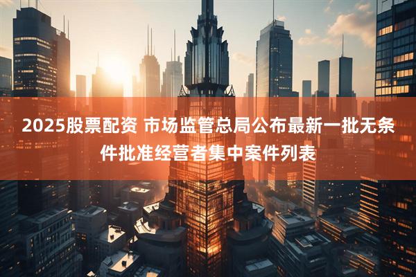 2025股票配资 市场监管总局公布最新一批无条件批准经营者集中案件列表