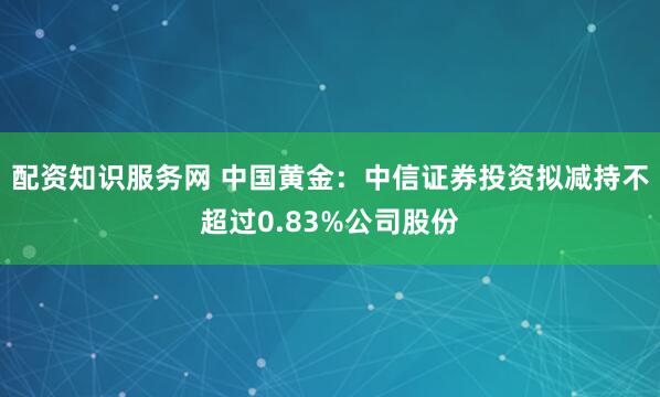 配资知识服务网 中国黄金：中信证券投资拟减持不超过0.83%公司股份