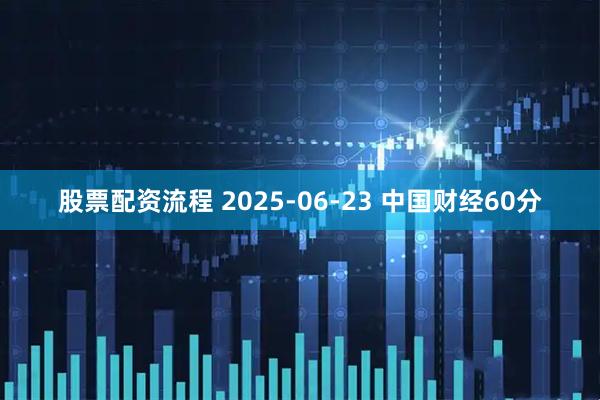 股票配资流程 2025-06-23 中国财经60分