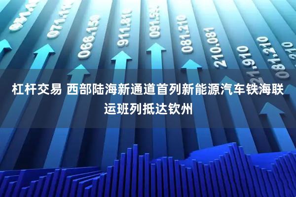 杠杆交易 西部陆海新通道首列新能源汽车铁海联运班列抵达钦州