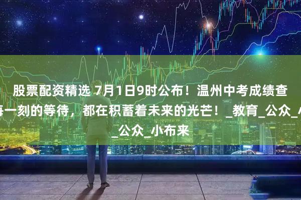 股票配资精选 7月1日9时公布！温州中考成绩查询→每一刻的等待，都在积蓄着未来的光芒！_教育_公众_小布来