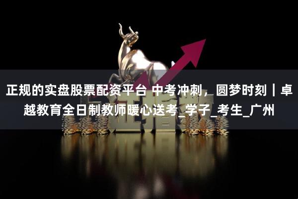 正规的实盘股票配资平台 中考冲刺，圆梦时刻｜卓越教育全日制教师暖心送考_学子_考生_广州