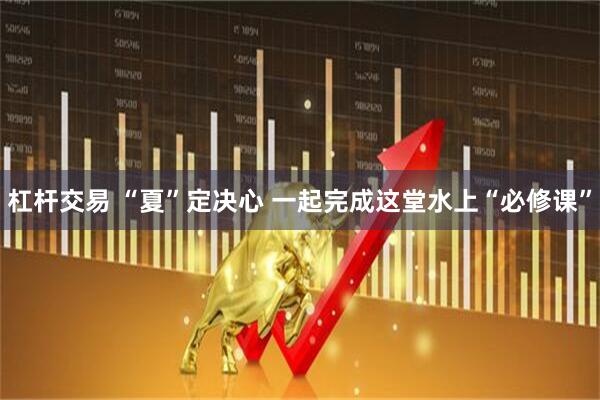 杠杆交易 “夏”定决心 一起完成这堂水上“必修课”