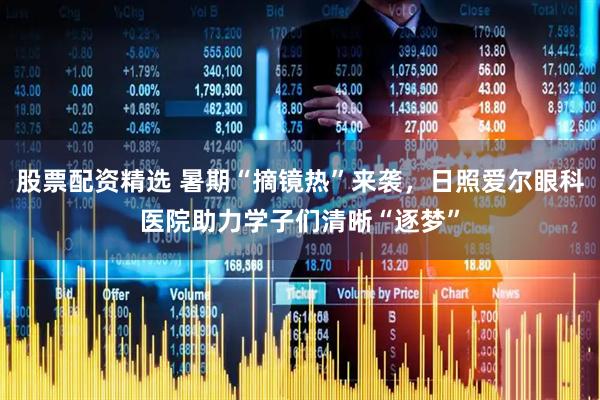 股票配资精选 暑期“摘镜热”来袭，日照爱尔眼科医院助力学子们清晰“逐梦”