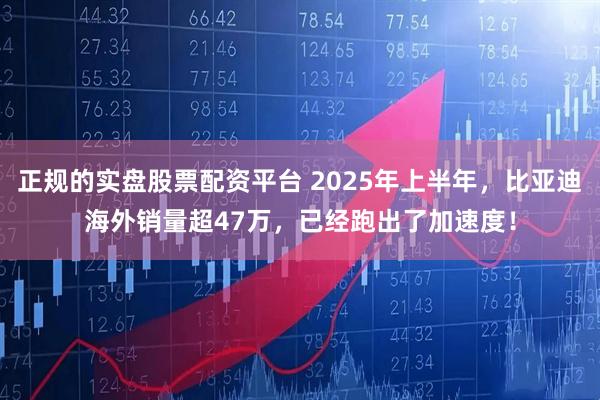 正规的实盘股票配资平台 2025年上半年，比亚迪海外销量超47万，已经跑出了加速度！