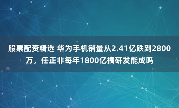 股票配资精选 华为手机销量从2.41亿跌到2800万，任正非每年1800亿搞研发能成吗
