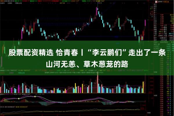 股票配资精选 恰青春丨“李云鹏们”走出了一条山河无恙、草木葱茏的路