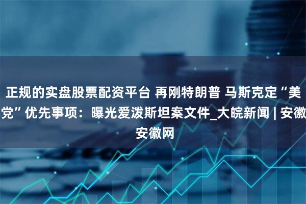 正规的实盘股票配资平台 再刚特朗普 马斯克定“美国党”优先事项：曝光爱泼斯坦案文件_大皖新闻 | 安徽网