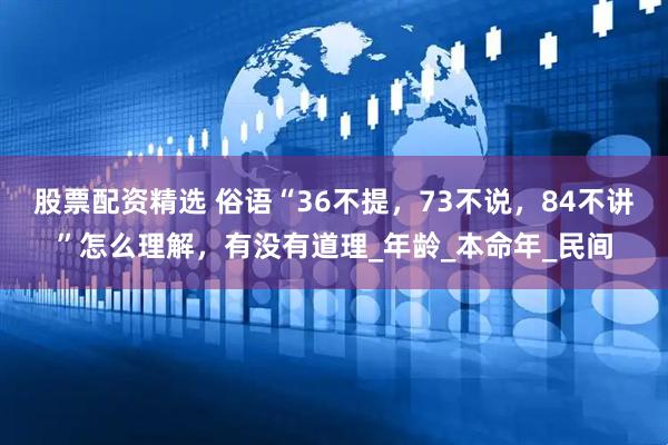 股票配资精选 俗语“36不提，73不说，84不讲”怎么理解，有没有道理_年龄_本命年_民间