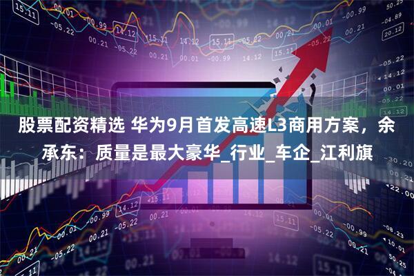 股票配资精选 华为9月首发高速L3商用方案，余承东：质量是最大豪华_行业_车企_江利旗