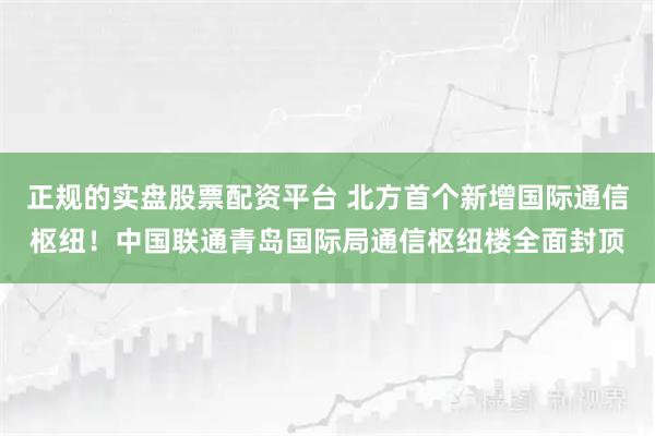 正规的实盘股票配资平台 北方首个新增国际通信枢纽！中国联通青岛国际局通信枢纽楼全面封顶