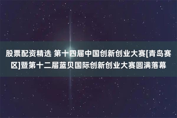股票配资精选 第十四届中国创新创业大赛[青岛赛区]暨第十二届蓝贝国际创新创业大赛圆满落幕