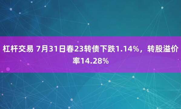 杠杆交易 7月31日春23转债下跌1.14%，转股溢价率14.28%