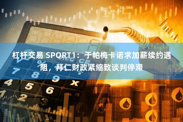 杠杆交易 SPORT1：于帕梅卡诺求加薪续约遇阻，拜仁财政紧缩致谈判停滞