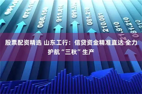 股票配资精选 山东工行：信贷资金精准直达 全力护航“三秋”生产