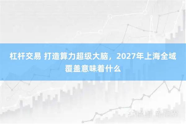 杠杆交易 打造算力超级大脑，2027年上海全域覆盖意味着什么
