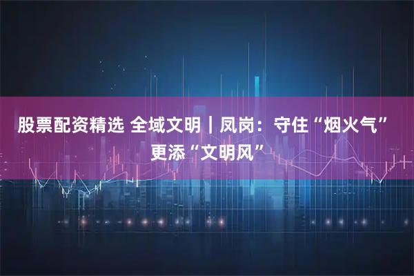 股票配资精选 全域文明｜凤岗：守住“烟火气” 更添“文明风”