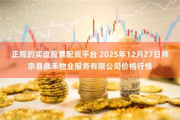 正规的实盘股票配资平台 2025年12月27日师宗县鼎禾物业服务有限公司价格行情