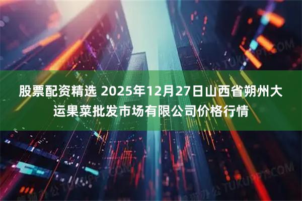 股票配资精选 2025年12月27日山西省朔州大运果菜批发市场有限公司价格行情