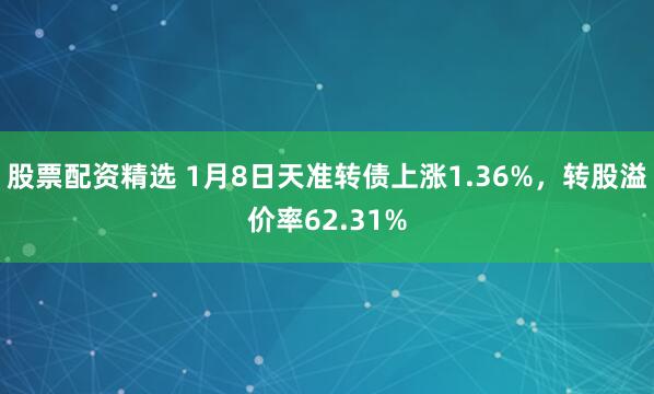 股票配资精选 1月8日天准转债上涨1.36%，转股溢价率62.31%