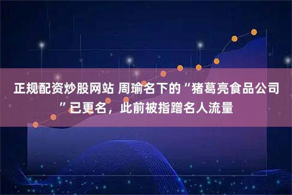 正规配资炒股网站 周瑜名下的“猪葛亮食品公司”已更名，此前被指蹭名人流量